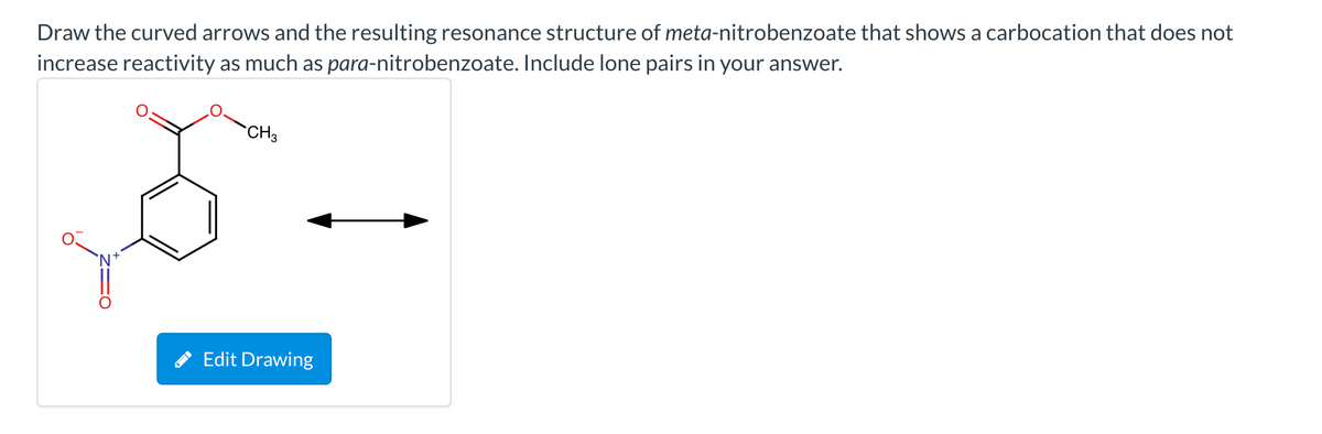 Draw the curved arrows and the resulting resonance structure of meta-nitrobenzoate that shows a carbocation that does not
increase reactivity as much as para-nitrobenzoate. Include lone pairs in your answer.
CH3
`N+
* Edit Drawing

