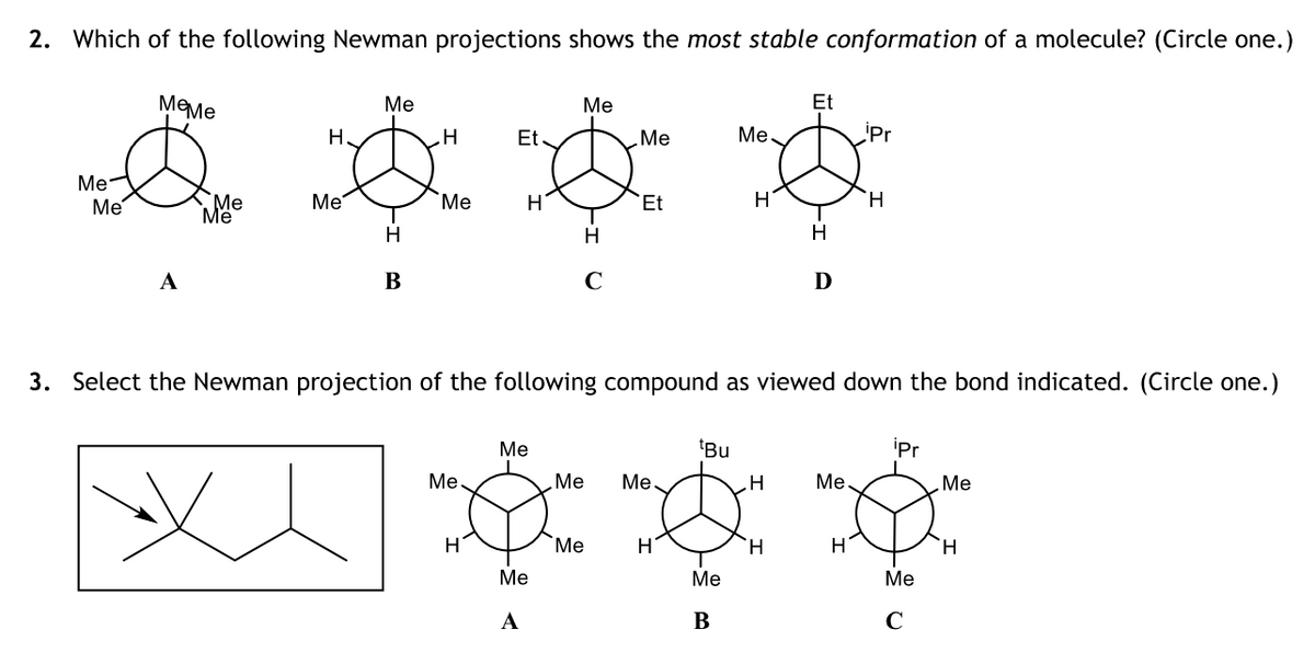 2. Which of the following Newman projections shows the most stable conformation of a molecule? (Circle one.)
Меме
Et
Ме
Ме
Н.
Et
Ме
Ме
iPr
Me-
H.
Me
Me
Me
Me
Me
`Et
H
H
H
A
В
D
3. Select the Newman projection of the following compound as viewed down the bond indicated. (Circle one.)
Ме
'Bu
iPr
Me
Me
Ме.
Ме
Me
H
"Ме
H.
H
H.
Me
Me
Ме
А
В
C
