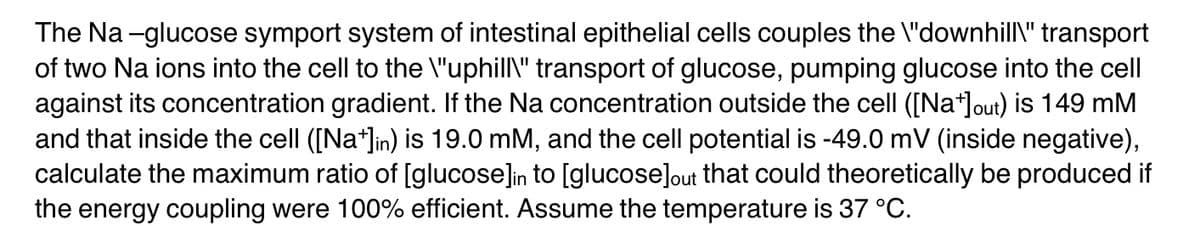 The Na-glucose symport system of intestinal epithelial cells couples the \"downhill\" transport
of two Na ions into the cell to the \"uphill\" transport of glucose, pumping glucose into the cell
against its concentration gradient. If the Na concentration outside the cell ([Na+]out) is 149 mm
and that inside the cell ([Na+]in) is 19.0 mM, and the cell potential is -49.0 mV (inside negative),
calculate the maximum ratio of [glucose]in to [glucose]out that could theoretically be produced if
the energy coupling were 100% efficient. Assume the temperature is 37 °C.