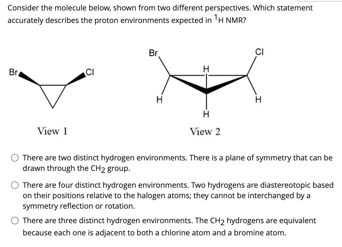 Consider the molecule below, shown from two different perspectives. Which statement
accurately describes the proton environments expected in 'H NMR?
Br
CI
Br
CI
H
H
H
View 1
View 2
There are two distinct hydrogen environments. There is a plane of symmetry that can be
drawn through the CH2 group.
There are four distinct hydrogen environments. Two hydrogens are diastereotopic based
on their positions relative to the halogen atoms; they cannot be interchanged by a
symmetry reflection or rotation.
There are three distinct hydrogen environments. The CH2 hydrogens are equivalent
because each one is adjacent to both a chlorine atom and a bromine atom.
