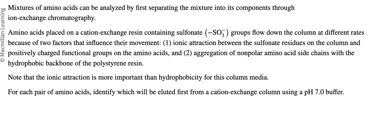 O Macmillan Learning
Mixtures of amino acids can be analyzed by first separating the mixture into its components through
ion-exchange chromatography.
Amino acids placed on a cation-exchange resin containing sulfonate (-SO3) groups flow down the column at different rates
because of two factors that influence their movement: (1) ionic attraction between the sulfonate residues on the column and
positively charged functional groups on the amino acids, and (2) aggregation of nonpolar amino acid side chains with the
hydrophobic backbone of the polystyrene resin.
Note that the ionic attraction is more important than hydrophobicity for this column media.
For each pair of amino acids, identify which will be eluted first from a cation-exchange column using a pH 7.0 buffer.