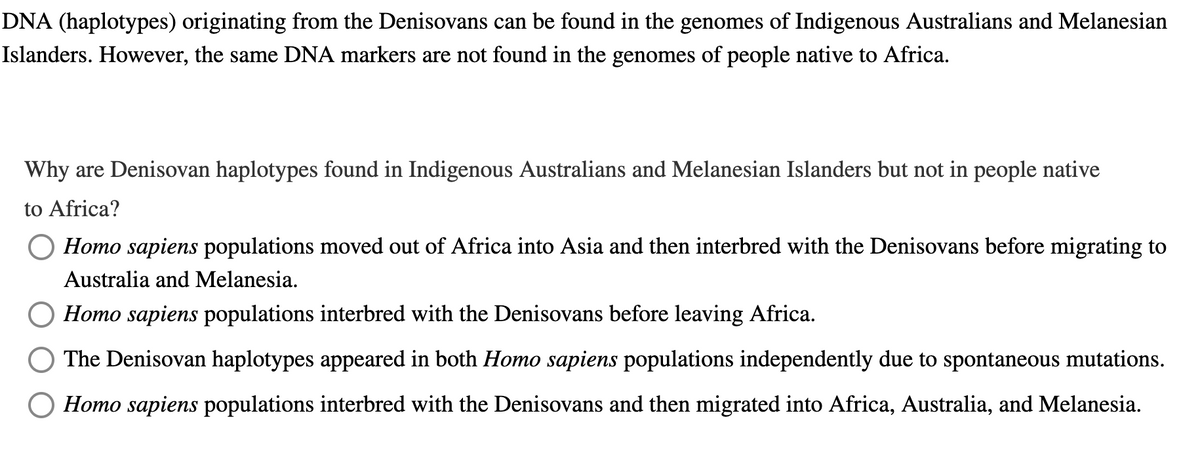 DNA (haplotypes) originating from the Denisovans can be found in the genomes of Indigenous Australians and Melanesian
Islanders. However, the same DNA markers are not found in the genomes of people native to Africa.
Why are Denisovan haplotypes found in Indigenous Australians and Melanesian Islanders but not in people native
to Africa?
Homo sapiens populations moved out of Africa into Asia and then interbred with the Denisovans before migrating to
Australia and Melanesia.
Homo sapiens populations interbred with the Denisovans before leaving Africa.
The Denisovan haplotypes appeared in both Homo sapiens populations independently due to spontaneous mutations.
Homo sapiens populations interbred with the Denisovans and then migrated into Africa, Australia, and Melanesia.