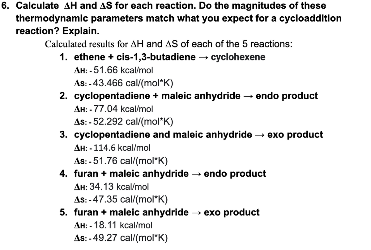 6. Calculate AH and AS for each reaction. Do the magnitudes of these
thermodynamic parameters match what you expect for a cycloaddition
reaction? Explain.
Calculated results for AH and AS of each of the 5 reactions:
1. ethene + cis-1,3-butadiene
cyclohexene
AH: - 51.66 kcal/mol
As: - 43.466 cal/(mol*K)
2. cyclopentadiene + maleic anhydride → endo product
AH: -77.04 kcal/mol
As: - 52.292 cal/(mol*K)
3. cyclopentadiene and maleic anhydride -
→ exo product
Дн: - 114.6 kcal/mol
As: -51.76 cal/(mol*K)
4. furan + maleic anhydride
→ endo product
AH: 34.13 kcal/mol
As: -47.35 cal/(mol*K)
5. furan + maleic anhydride-
→ exo product
Дн: - 18.11 kcal/mol
As: - 49.27 cal/(mol*K)
