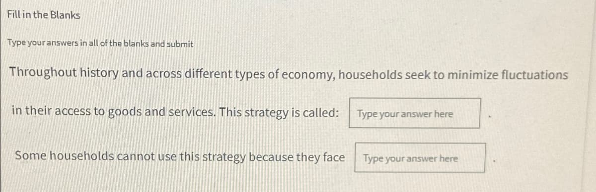 Fill in the Blanks
Type your answers in all of the blanks and submit
Throughout history and across different types of economy, households seek to minimize fluctuations
in their access to goods and services. This strategy is called:
Type your answer here
Some households cannot use this strategy because they face
Type your answer here
