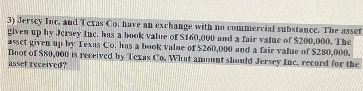 3) Jersey Inc. and Texas Co. have an exchange with no commercial substance. The asset
given up by Jersey Inc. has a book value of $160,000 and a fair value of $200,000. The
asset given up by Texas Co. has a book value of $260,000 and a fair value of $280,000.
Boot of $80,000 is received by Texas Co. What amount should Jersey Inc. record for the
asset received?
