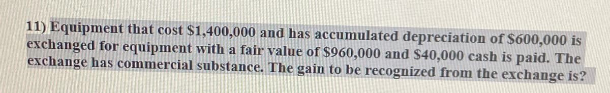 11) Equipment that cost $1,400,000 and has accumulated depreciation of $600,000 is
exchanged for equipment with a fair value of $960,000 and $40,000 cash is paid. The
exchange has commercial substance. The gain to be recognized from the exchange is?
