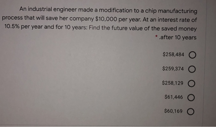 An industrial engineer made a modification to a chip manufacturing
process that will save her company $10,000 per year. At an interest rate of
per year and for 10 years: Find the future value of the saved money
10.5%
* .after 10 years
$258,484 O
$259,374
$258,129
$61,446 O
$60,169 O
