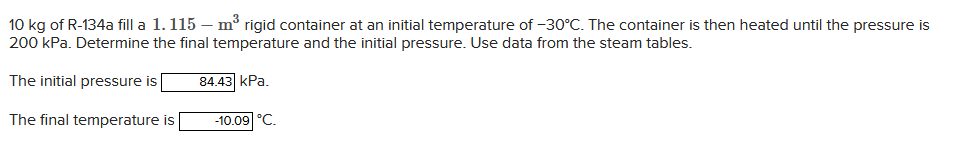 10 kg of R-134a fill a 1.115 - m³ rigid container at an initial temperature of -30°C. The container is then heated until the pressure is
200 kPa. Determine the final temperature and the initial pressure. Use data from the steam tables.
The initial pressure is
84.43 kPa.
The final temperature is -10.09 °C.