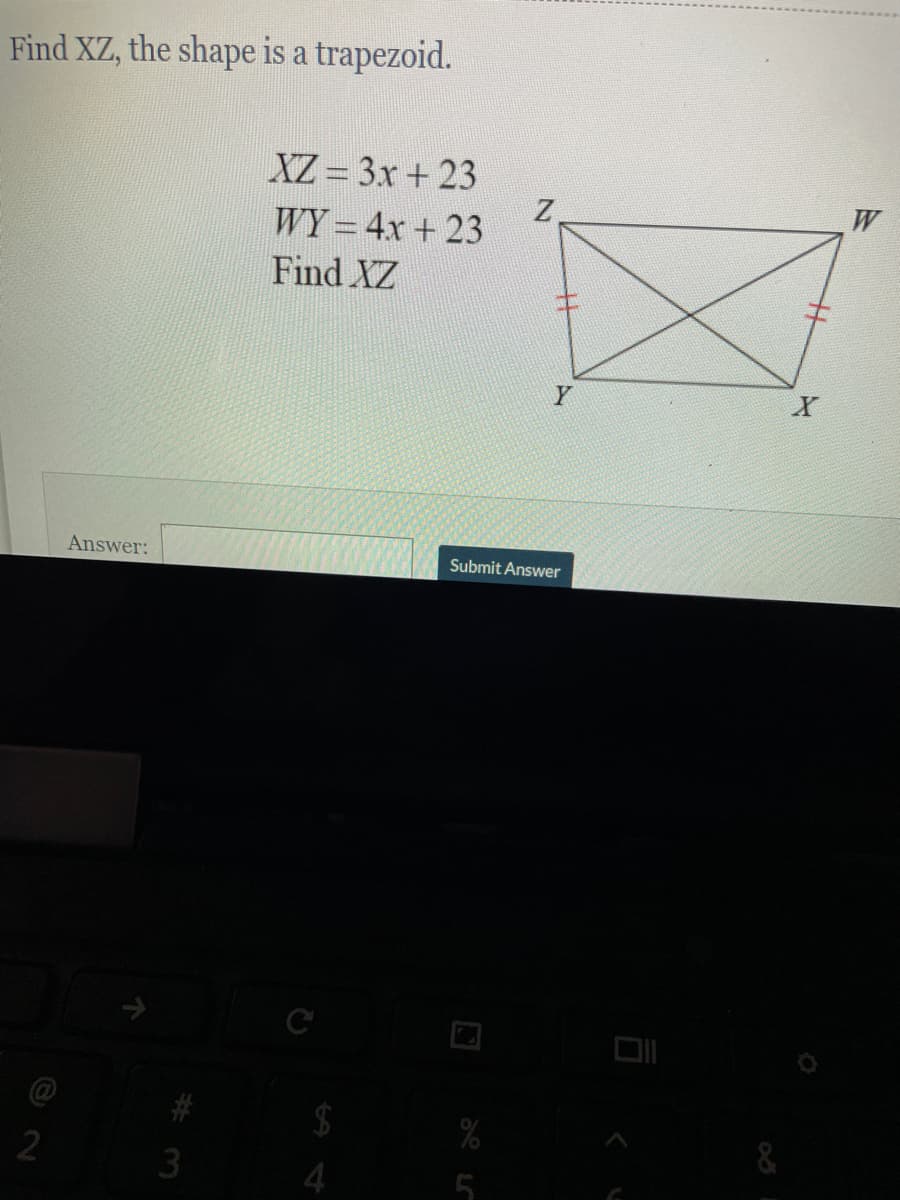 Find XZ, the shape is a trapezoid.
XZ = 3x + 23
W
WY = 4x + 23
Find XZ
Y
Answer:
Submit Answer
$
%
&
3
4
5
