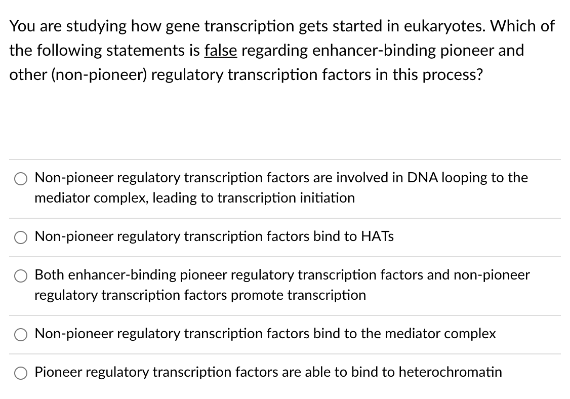 You are studying how gene transcription gets started in eukaryotes. Which of
the following statements is false regarding enhancer-binding pioneer and
other (non-pioneer) regulatory transcription factors in this process?
Non-pioneer regulatory transcription factors are involved in DNA looping to the
mediator complex, leading to transcription initiation
Non-pioneer regulatory transcription factors bind to HATS
Both enhancer-binding pioneer regulatory transcription factors and non-pioneer
regulatory transcription factors promote transcription
Non-pioneer regulatory transcription factors bind to the mediator complex
Pioneer regulatory transcription factors are able to bind to heterochromatin
