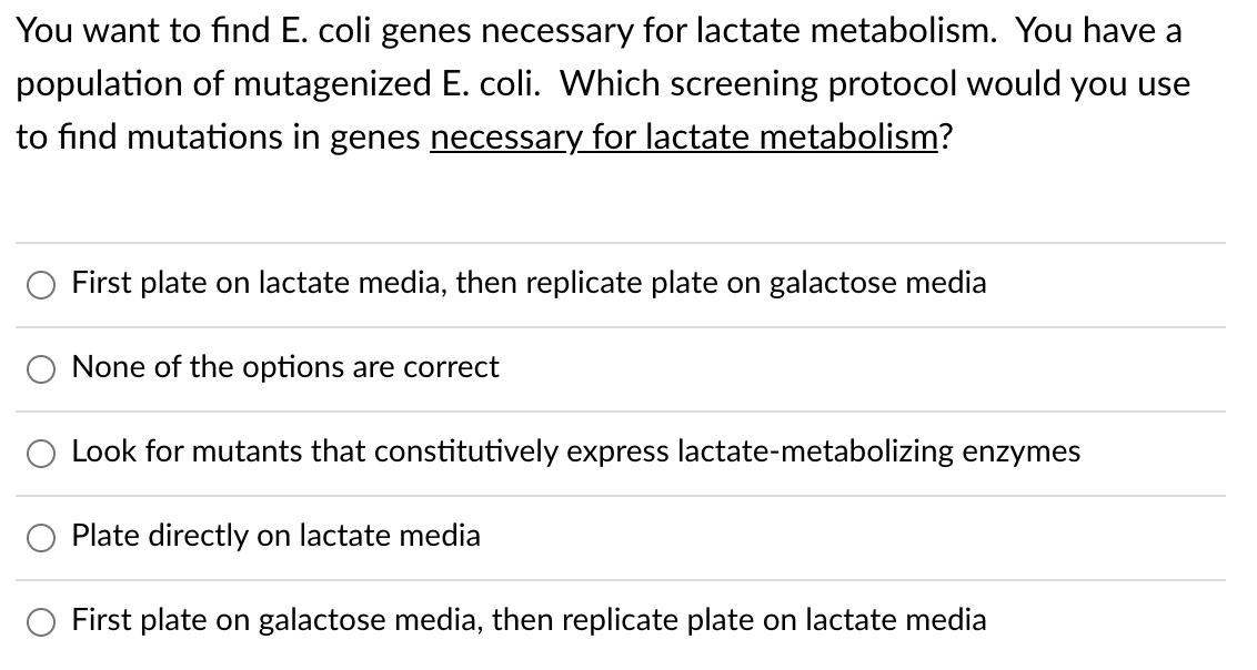 You want to find E. coli genes necessary for lactate metabolism. You have a
population of mutagenized E. coli. Which screening protocol would you use
to find mutations in genes necessary for lactate metabolism?
First plate on lactate media, then replicate plate on galactose media
None of the options are correct
Look for mutants that constitutively express lactate-metabolizing enzymes
Plate directly on lactate media
First plate on galactose media, then replicate plate on lactate media
