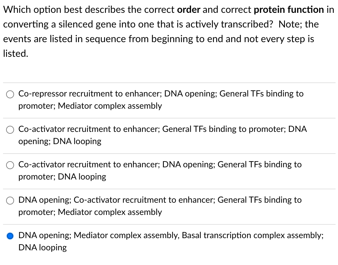 Which option best describes the correct order and correct protein function in
converting a silenced gene into one that is actively transcribed? Note; the
events are listed in sequence from beginning to end and not every step is
listed.
Co-repressor recruitment to enhancer; DNA opening; General TFs binding to
promoter; Mediator complex assembly
Co-activator recruitment to enhancer; General TFs binding to promoter; DNA
opening; DNA looping
Co-activator recruitment to enhancer; DNA opening; General TFs binding to
promoter; DNA looping
DNA opening; Co-activator recruitment to enhancer; General TFs binding to
promoter; Mediator complex assembly
DNA opening; Mediator complex assembly, Basal transcription complex assembly;
DNA looping
