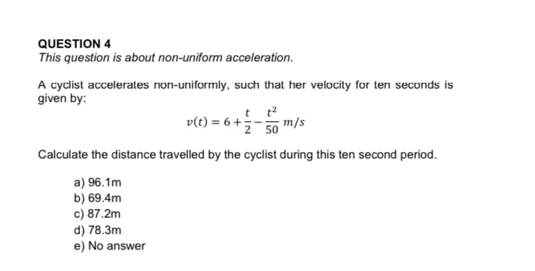 A cyclist accelerates non-uniformly, such that her velocity for ten seconds is
given by:
t t?
v(t) = 6 +
2 50
m/s
Calculate the distance travelled by the cyclist during this ten second period.
a) 96.1m
b) 69.4m
c) 87.2m
d) 78.3m
e) No answer
