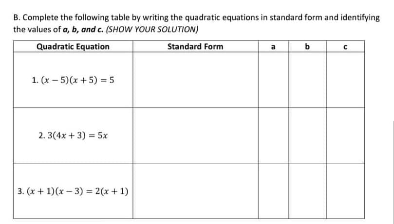 B. Complete the following table by writing the quadratic equations in standard form and identifying
the values of a, b, and c. (SHOW YOUR SOLUTION)
Quadratic Equation
Standard Form
a
1. (x - 5)(x +5) = 5
2. 3(4x + 3) = 5x
3. (x + 1)(x - 3) = 2(x + 1)
