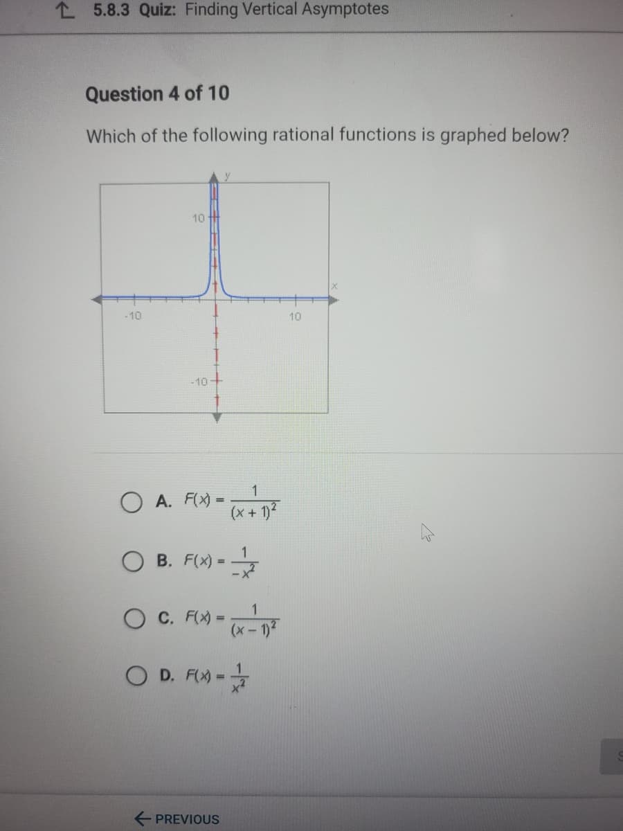 L 5.8.3 Quiz: Finding Vertical Asymptotes
Question 4 of 10
Which of the following rational functions is graphed below?
10
-10
10
-10
1
O A. F(X) =
(x + 1)2
-
B. F(X) =
%3D
1
O C. F(X =
(x-1)2
O D. FX) -
%3D
E PREVIOUS
