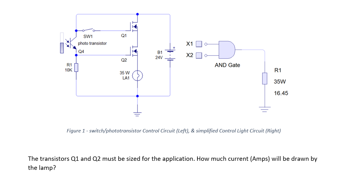 SW1
Q1
photo transistor
X1
Q4
B1
X2
24V
Q2
R1 h
AND Gate
10K
R1
35 W
LA1
35W
16.45
Figure 1- switch/phototransistor Control Circuit (Left), & simplified Control Light Circuit (Right)
The transistors Q1 and Q2 must be sized for the application. How much current (Amps) will be drawn by
the lamp?
