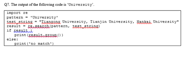Q7. The output of the following code is 'University'.
import re
pattern
'University'
test ekking "Tiengong, University, Tianjin University, Nankai University"
result =
h (pattern, Festing)
if zestni
print (et())
print ('no match')
else: