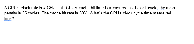 A CPU's clock rate is 4 GHz. This CPU's cache hit time is measured as 1 clock cycle, the miss
penalty is 35 cycles. The cache hit rate is 80%. What's the CPU's clock cycle time measured
inns?