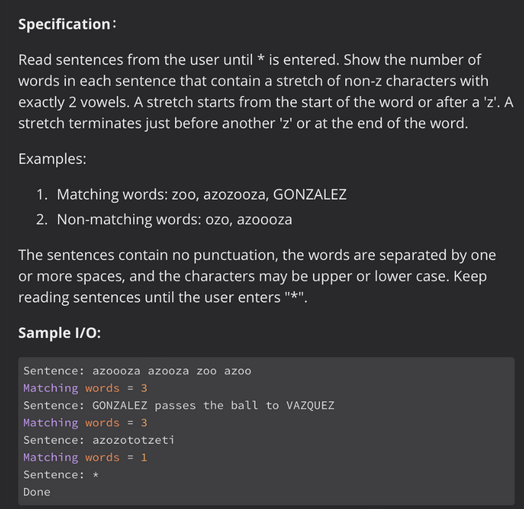 Specification:
Read sentences from the user until * is entered. Show the number of
words in each sentence that contain a stretch of non-z characters with
exactly 2 vowels. A stretch starts from the start of the word or after a 'z'. A
stretch terminates just before another 'z' or at the end of the word.
Examples:
1. Matching words: zoo, azozooza, GONZALEZ
2. Non-matching words: ozo, azoooza
The sentences contain no punctuation, the words are separated by one
or more spaces, and the characters may be upper or lower case. Keep
reading sentences until the user enters "*".
Sample I/O:
Sentence: azoooza azooza zoo azoo
Matching words = 3
Sentence: GONZALEZ passes the ball to VAZQUEZ
Matching words = 3
Sentence: azozototzeti
Matching words = 1
Sentence: *
Done