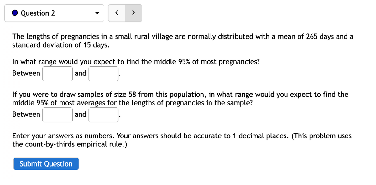 Question 2
>
The lengths of pregnancies in a small rural village are normally distributed with a mean of 265 days and a
standard deviation of 15 days.
In what range would you expect to find the middle 95% of most pregnancies?
Between
and
If you were to draw samples of size 58 from this population, in what range would you expect to find the
middle 95% of most averages for the lengths of pregnancies in the sample?
Between
and
Enter your answers as numbers. Your answers should be accurate to 1 decimal places. (This problem uses
the count-by-thirds empirical rule.)
Submit Question