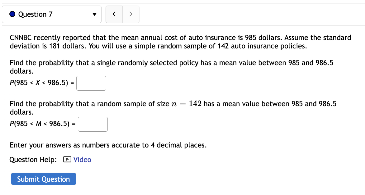 Question 7
< >
CNNBC recently reported that the mean annual cost of auto insurance is 985 dollars. Assume the standard
deviation is 181 dollars. You will use a simple random sample of 142 auto insurance policies.
Find the probability that a single randomly selected policy has a mean value between 985 and 986.5
dollars.
P(985 < X < 986.5) =
Find the probability that a random sample of size n = 142 has a mean value between 985 and 986.5
dollars.
P(985 M 986.5) =
Enter your answers as numbers accurate to 4 decimal places.
Question Help: Video
Submit Question