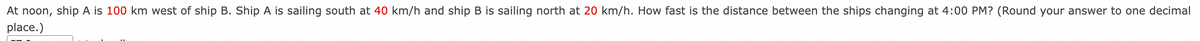 At noon, ship A is 100 km west of ship B. Ship A is sailing south at 40 km/h and ship B is sailing north at 20 km/h. How fast is the distance between the ships changing at 4:00 PM? (Round your answer to one decimal
place.)