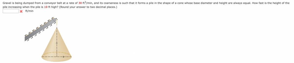 Gravel is being dumped from a conveyor belt at a rate of 30 ft³/min, and its coarseness is such that it forms a pile in the shape of a cone whose base diameter and height are always equal. How fast is the height of the
pile increasing when the pile is 10 ft high? (Round your answer to two decimal places.)
X ft/min
-------