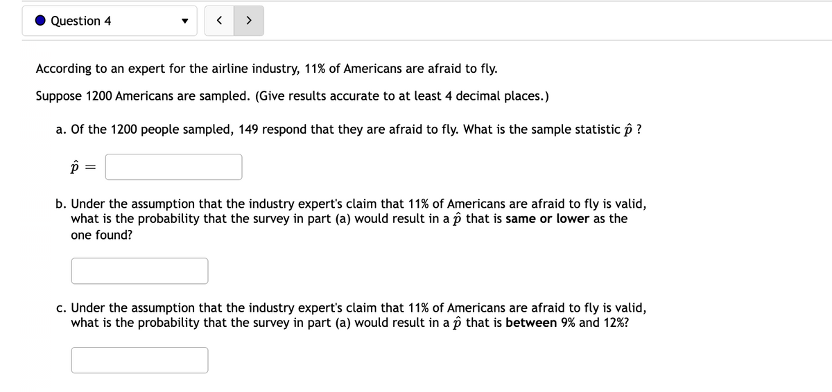 Question 4
According to an expert for the airline industry, 11% of Americans are afraid to fly.
Suppose 1200 Americans are sampled. (Give results accurate to at least 4 decimal places.)
a. Of the 1200 people sampled, 149 respond that they are afraid to fly. What is the sample statistic ô ?
p
b. Under the assumption that the industry expert's claim that 11% of Americans are afraid to fly is valid,
what is the probability that the survey in part (a) would result in a p that is same or lower as the
one found?
c. Under the assumption that the industry expert's claim that 11% of Americans are afraid to fly is valid,
what is the probability that the survey in part (a) would result in a p that is between 9% and 12%?