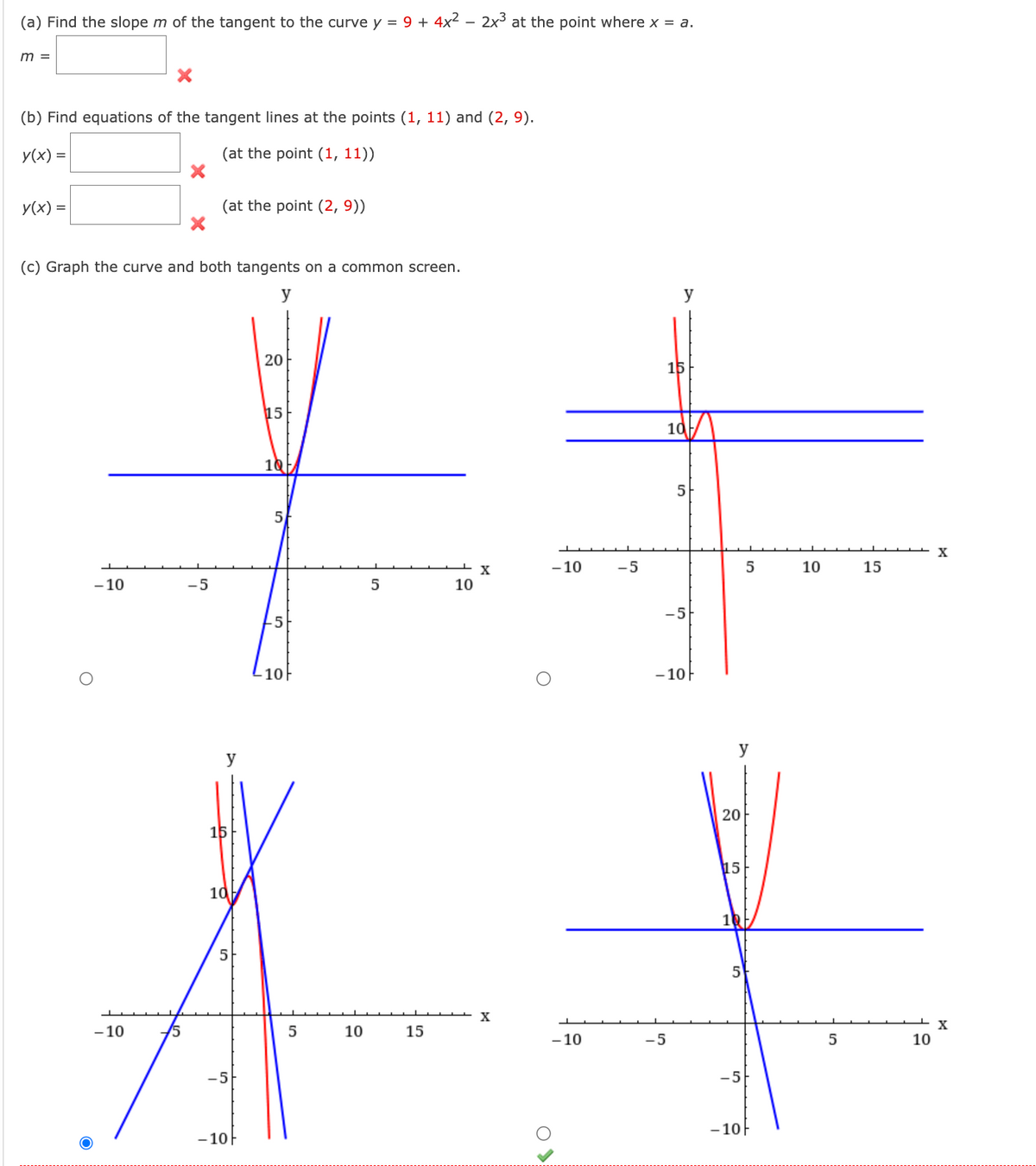 (a) Find the slope m of the tangent to the curve y = 9 + 4x² 2x³ at the point where x = a.
m =
(b) Find equations of the tangent lines at the points (1, 11) and (2, 9).
y(x) =
(at the point (1, 11))
y(x) =
(c) Graph the curve and both tangents on a common screen.
y
O
-10
- 10
(at the point (2, 9))
-5
y
15
10
5
-5
- 10-
20
15
1Q/
5
10
5
10
5
15
10
X
X
-10 -5
O
-10
15
10/
-5
5
-5
-10F
20
15
-5
- 10
5
10
5
15
10
X
X