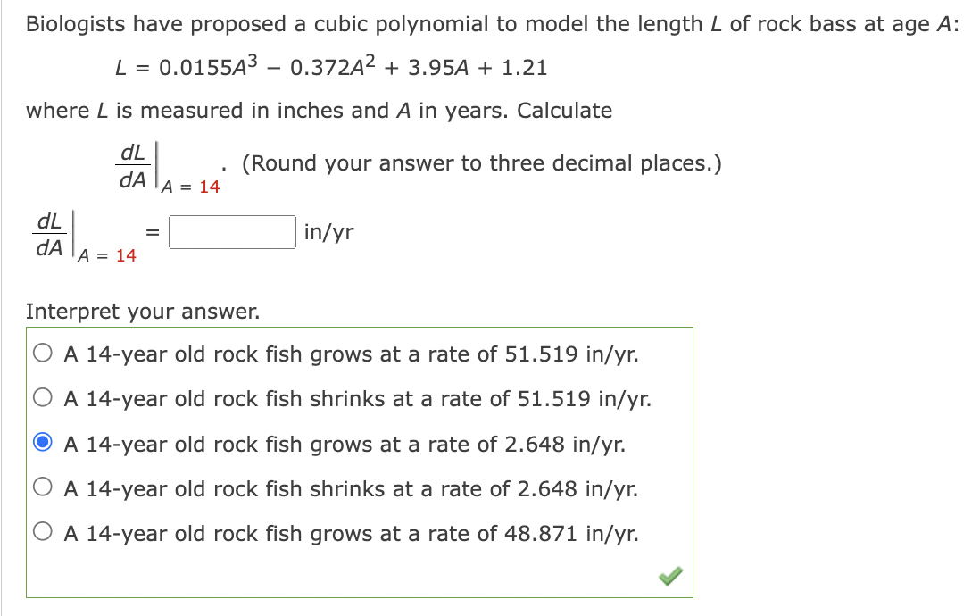 Biologists have proposed a cubic polynomial to model the length L of rock bass at age A:
L = 0.0155A³ - 0.372A²+ 3.95A + 1.21
where L is measured in inches and A in years. Calculate
dL
dA A = 14
dL
dA
A = 14
=
(Round your answer to three decimal places.)
in/yr
Interpret your answer.
A 14-year old rock fish grows at a rate of 51.519 in/yr.
A 14-year old rock fish shrinks at a rate of 51.519 in/yr.
O A 14-year old rock fish grows at a rate of 2.648 in/yr.
A 14-year old rock fish shrinks at a rate of 2.648 in/yr.
A 14-year old rock fish grows at a rate of 48.871 in/yr.