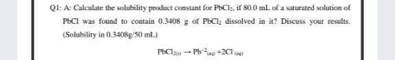 QI: A: Calculate the solubility product constant for PhCl, if 80.0 ml. of a saturated solution of
PBCI was found to contain 0.3408 g of PbCI; dissolved in it? Discuss your results.
(Solubility in 0.3408g/S0 ml.)
PbCls - Pb +2Cl
