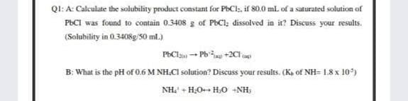 QI: A: Calculate the solubility product constant for PECI,, if 80.0 ml. of a saturated solution of
PBCI was found to contain 0.3408 g of PEC1, dissolved in it? Discuss your results.
(Solubility in 0.3408g/50 ml.)
PBCls - Pb +2C on
B: What is the pH of 0.6 M NH.CI solution? Discuss your results. (Ka of NH= 1.8 x 10)
NH. + H,O+ H,0 -NH:
