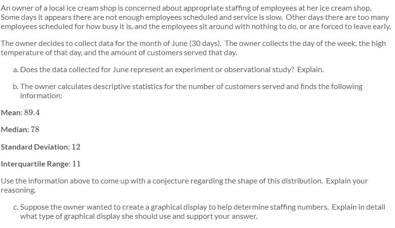 An owner of a local ice cream shop is concerned about appropriate staffing of employees at her ice cream shop.
Some days it appears there are not enough employees scheduled and service is slow. Other days there are too many
employees scheduled for how busy it is, and the employees sit around with nothing to do, or are forced to leave early.
The owner decides to collect data for the month of June (30 days). The owner collects the day of the week, the high
temperature of that day, and the amount of customers served that day.
a. Does the data collected for June represent an experiment or observational study? Explain.
b. The owner calculates descriptive statistics for the number of customers served and finds the following
information:
Mean: 89.4
Median: 78
Standard Deviation: 12
Interquartile Range: 11
Use the information above to come up with a conjecture regarding the shape of this distribution. Explain your
reasoning.
c. Suppose the owner wanted to create a graphical display to help determine staffing numbers. Explain in detail
what type of graphical display she should use and support your answer.
