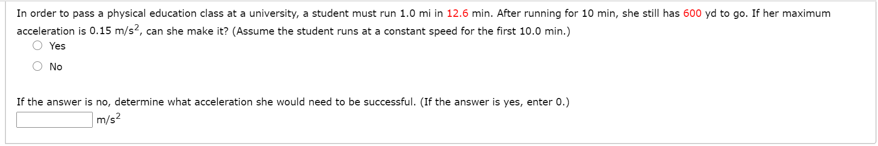 In order to pass a physical education class at a university, a student must run 1.0 mi in 12.6 min. After running for 10 min, she still has 600 yd to go. If her maximum
acceleration is 0.15 m/s2, can she make it? (Assume the student runs at a constant speed for the first 10.0 min.)
Yes
No
If the answer is no, determine what acceleration she would need to be successful. (If the answer is yes, enter 0.)
m/s2
