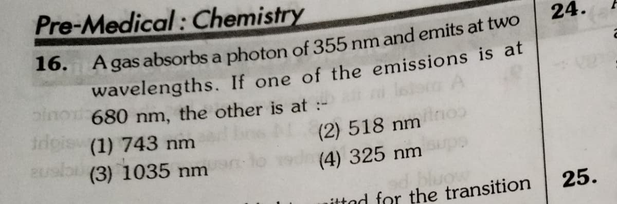 Pre-Medical: Chemistry
24.
gas absorbs a photon of 355 nm and emits at two
wavelengths. If one of the emissions is at
680 nm, the other is at :-
16.
A
irigis (1) 743 nm
(2) 518 nmo
(4) 325 nmrps
bluow
ittad for the transition
(3) 1035 nm
25.
