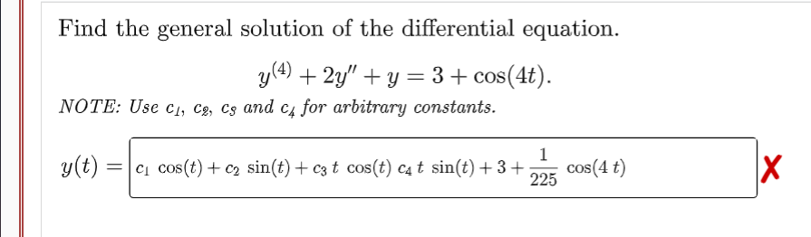 Find the general solution of the differential equation.
y (4) + 2y"+y = 3 + cos(4t).
NOTE: Use C₁, C2, Cs and c4 for arbitrary constants.
1
y(t) =c₁ cos(t) + C₂ sin(t) + c3 t cos(t) c₁ t sin(t) + 3+
225
cos(4 t)
X