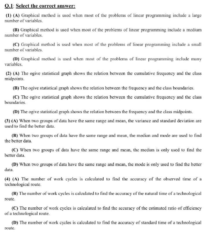 Q.1: Select the correct answer:
(1) (A) Graphical method is used when most of the problems of linear programming include a large
number of variables.
(B) Graphical method is used when most of the problems of lincar programming include a medium
number of variables.
(C) Graphical method is used when most of the problems of linear programming include a small
number of variables.
(D) Graphical method is used when most of the problems of linear programming include many
variables.
(2) (A) The ogive statistical graph shows the relation between the cumulative frequency and the class
midpoints.
(B) The ogive statistical graph shows the relation between the frequency and the class boundaries.
(C) The ogive statistical graph shows the relation between the cumulative frequency and the class
boundaries.
(D) The ogive statistical graph shows the relation between the frequency and the class midpoints.
(3) (A) When two groups of data have the same range and mean, the variance and standard deviation are
used to find the better data.
(B) When two groups of data have the same range and mean, the median and mode are used to find
the better data.
(C) When two groups of data have the same range and mean, the median is only used to find the
better data.
(D) When two groups of data have the same range and mean, the mode is only used to find the better
data.
(4) (A) The number of work cycles is calculated to find the accuracy of the observed time of a
technological route.
(B) The number of work cycles is calculated to find the accuracy of the natural time of a technological
route.
(C) The number of work cycles is calculated to find the accuracy of the estimated ratio of efficiency
of a technological route.
(D) The number of work cycles is calculated to find the accuracy of standard time of a technological
route.
