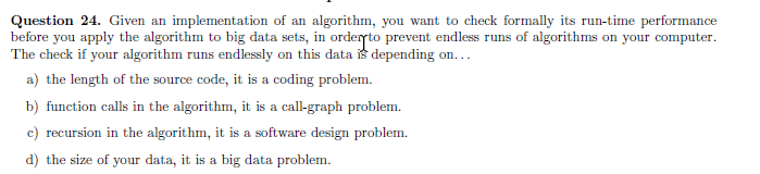 Question 24. Given an implementation of an algorithm, you want to check formally its run-time performance
before you apply the algorithm to big data sets, in ordeto prevent endless runs of algorithms on your computer.
The check if your algorithm runs endlessly on this data s depending on...
a) the length of the source code, it is a coding problem.
b) function calls in the algorithm, it is a cal-graph problem.
c) recursion in the algorithm, it is a software design problem.
d) the size of your data, it is a big data problem.
