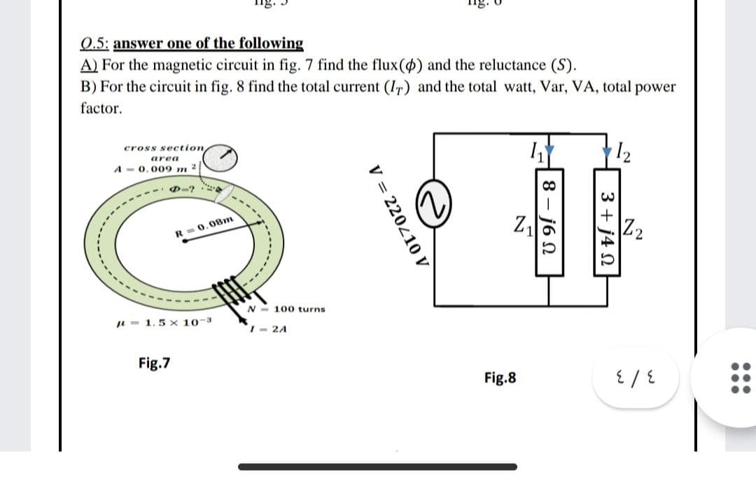0.5: answer one of the following
A) For the magnetic circuit in fig. 7 find the flux() and the reluctance (S).
B) For the circuit in fig. 8 find the total current (Ir) and the total watt, Var, VA, total power
factor.
12
cross section
area
A - 0.009 m 2
D-? a
Z,
Z2
R =0.08m
N - 100 turns
u - 1.5 x 10-3
I- 2A
Fig.7
Fig.8
3 + j4 N
8— ј6 N
V = 220410 V
