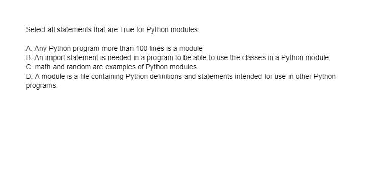 Select all statements that are True for Python modules.
A. Any Python program more than 100 lines is a module
B. An import statement is needed in a program to be able to use the classes in a Python module.
C. math and random are examples of Python modules.
D. A module is a file containing Python definitions and statements intended for use in other Python
programs.
