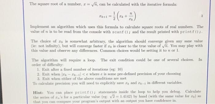 The square root of a mumber, r = fn, can be calculated with the iterative formula:
%3D
Implement an algorithm which uses this formula to calculate square roots of real numbers. The
value of n is to be read from the console with scanf (); and the result printed with printf();.
The choice of ro is somewhat arbitrary, the algorithm should converge given any sane value
(ie: not infinity), but will converge faster if ro is eloser to the true value of n. You may play with
this value and observe any differences. Common choices would be setting it to n or 1.
The algorithm will require a loop. The exit condition could be one of several choices. In
order of difficulty:
1. Exit after a fixed number of iterations (eg: 10)
2. Exit when ra - IA-1l <e where e is some pre-defined precision of your choosing
3. Exit when either of the above conditions are met
To caleulate precision you will need to explicitly save z and ra-1 in different variables.
Hint: You can place printf(); statements inside the loop to help you debug. Calculate
the series of 's for a particular value (eg: V2 = 1.4142) by hand (with the same value for ro) so
that you can compare your program's output with an output you have confidence in.
