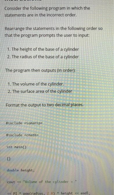 Consider the following program in which the
statements are in the incorrect order.
Rearrange the statements in the following order so
that the program prompts the user to input:
1. The height of the base of a cylinder
2. The radius of the base of a cylinder
The program then outputs (in order):
1. The volume of the cylinder.
2. The surface area of the cylinder
Format the output to two decimal places.
#include <tomantp>
#include <cmath>
int matn()
double hetght;
cout << "Volune of the cylinder=
<« PI pow(radtus, 2.0) height < endl;
