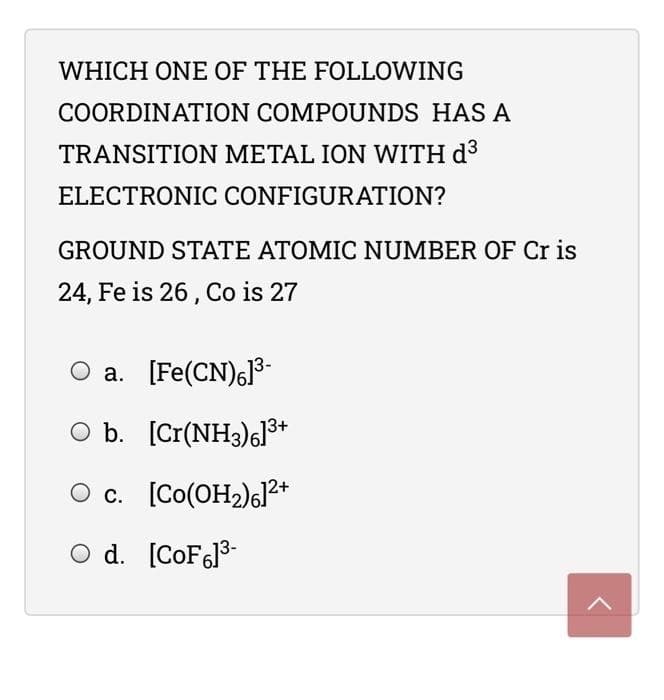 WHICH ONE OF THE FOLLOWING
COORDINATION COMPOUNDS HAS A
TRANSITION METAL ION WITH d3
ELECTRONIC CONFIGURATION?
GROUND STATE ATOMIC NUMBER OF Cr is
24, Fe is 26, Co is 27
a. [Fe(CN)6]3-
O b. [Cr(NH3)6]3+
c. [Co(OH2)6]2*
С.
d.
O d. [COF613-
