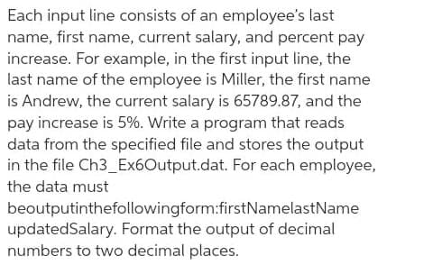 Each input line consists of an employee's last
name, first name, current salary, and percent pay
increase. For example, in the first input line, the
last name of the employee is Miller, the first name
is Andrew, the current salary is 65789.87, and the
pay increase is 5%. Write a program that reads
data from the specified file and stores the output
in the file Ch3_Ex6Output.dat. For each employee,
the data must
beoutputinthefollowingform:firstNamelastName
updatedSalary. Format the output of decimal
numbers to two decimal places.
