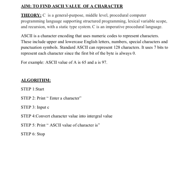 AIM: TO FIND ASCII VALUE OF A CHARACTER
THEORY: C is a general-purpose, middle level, procedural computer
programming language supporting structured programming, lexical variable scope,
and recursion, with a static type system. C is an imperative procedural language.
ASCII is a character encoding that uses numeric codes to represent characters.
These include upper and lowercase English letters, numbers, special characters and
punctuation symbols. Standard ASCII can represent 128 characters. It uses 7 bits to
represent each character since the first bit of the byte is always 0.
For example: ASCII value of A is 65 and a is 97.
ALGORITHM:
STEP 1:Start
STEP 2: Print “ Enter a character"
STEP 3: Input c
STEP 4:Convert character value into intergral value
STEP 5: Print “ ASCII value of character is"
STEP 6: Stop
