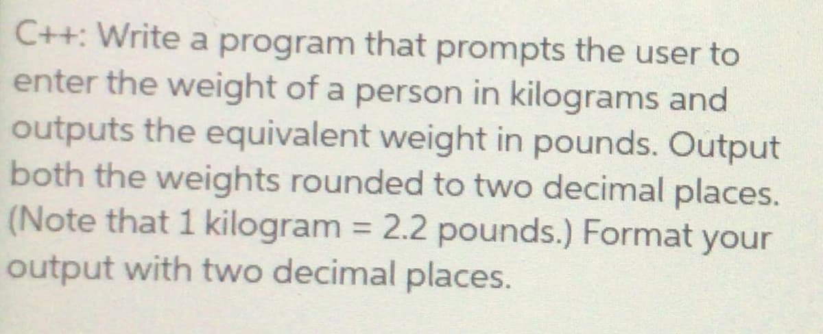 C++: Write a program that prompts the user to
enter the weight of a person in kilograms and
outputs the equivalent weight in pounds. Output
both the weights rounded to two decimal places.
(Note that 1 kilogram = 2.2 pounds.) Format your
output with two decimal places.
%3D
