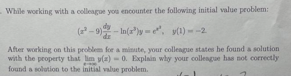 - While working with a colleague you encounter the following initial value problem:
dy
(2² – 9) - In(z")y = e", y(1) = -2.
– In(a*)y = e**, y(1) = -2.
%3D
dx
After working on this problem for a minute, your colleague states he found a solution
with the property that lim y(z) = 0. Explain why your colleague has not correctly
found a solution to the initial value problem.
%3D
00
