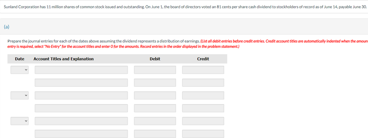 Sunland Corporation has 11 million shares of common stock issued and outstanding. On June 1, the board of directors voted an 81 cents per share cash dividend to stockholders of record as of June 14, payable June 30.
(a)
Prepare the journal entries for each of the dates above assuming the dividend represents a distribution of earnings. (List all debit entries before credit entries. Credit account titles are automatically indented when the amount
entry is required, select "No Entry" for the account titles and enter O for the amounts. Record entries in the order displayed in the problem statement.)
Date
Account Titles and Explanation
Debit
Credit