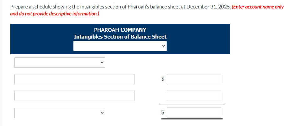 Prepare a schedule showing the intangibles section of Pharoah's balance sheet at December 31, 2025. (Enter account name only
and do not provide descriptive information.)
PHAROAH COMPANY
Intangibles Section of Balance Sheet
$
LA
$
LA
