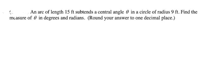 An arc of length 15 ft subtends a central angle 0 in a circle of radius 9 ft. Find the
measure of 0 in degrees and radians. (Round your answer to one decimal place.)
